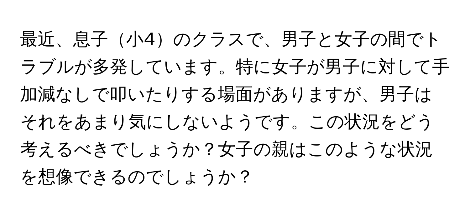 最近、息子小4のクラスで、男子と女子の間でトラブルが多発しています。特に女子が男子に対して手加減なしで叩いたりする場面がありますが、男子はそれをあまり気にしないようです。この状況をどう考えるべきでしょうか？女子の親はこのような状況を想像できるのでしょうか？