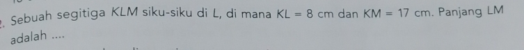 Sebuah segitiga KLM siku-siku di L, di mana KL=8cm dan KM=17cm. Panjang LM
adalah ....