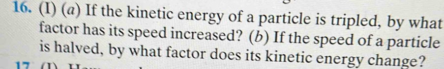 (@) If the kinetic energy of a particle is tripled, by what 
factor has its speed increased? (b) If the speed of a particle 
is halved, by what factor does its kinetic energy change?