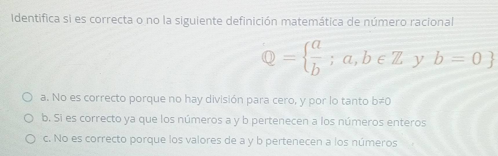 Identifica si es correcta o no la siguiente definición matemática de número racional
Q=  a/b ;a,b∈ Z y b=0
a. No es correcto porque no hay división para cero, y por lo tanto b!= 0
b. Si es correcto ya que los números a y b pertenecen a los números enteros
c. No es correcto porque los valores de a y b pertenecen a los números