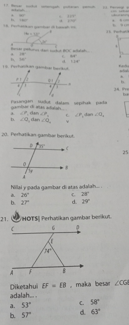 flesar sudut setengah putaran penuh 22. Persegl p
adalah... .
cm seba
a. 90° ukuranm
c 225°
b. 180° d. 270° a 6 cm
18. Perhatikan gambar di bawah ini. b. 9 cn
23. Perhatik
Besar pelurus dari sudut BOC adalah... .
a. 28°
c. 84°
b, 56°
d. 124°
Kedu
adal
a.
b.
24. Pre
ba
Pasangan sudut dalam sepihak pada
gambar di atas adalah... .
a. ∠ P dan ∠ P_3 C. ∠ P dan ∠ Q_4
b. ∠ Q dan ∠ Q_4
20. Perhatikan gambar berikut.
25
Nilai y pada gambar di atas adalah... .
a. 26° C. 28°
b. 27° d. 29°
21. HOTS| Perhatikan gambar berikut.
Diketahui EF=EB , maka besar ∠ CGE
adalah... .
a. 53°
C. 58°
b. 57°
d. 63°