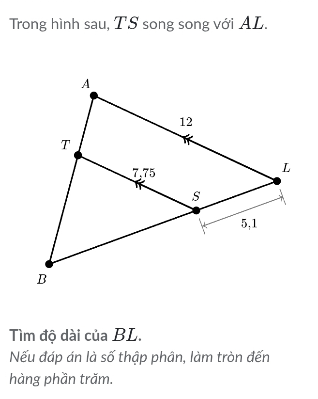 Trong hình sau, TS song song với AL. 
Tìm độ dài của BL. 
Nếu đáp án là số thập phân, làm tròn đến 
hàng phần trăm.