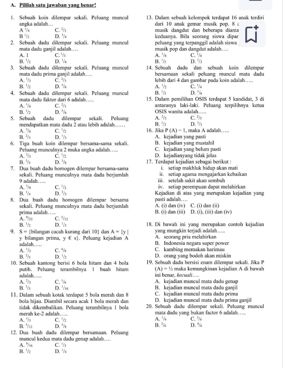 Pililah satu jawaban yang benar!
1. Sebuah koin dilempar sekali. Peluang muncul 13. Dalam sebuah kelompok terdapat 16 anak terdiri
angka adalah… dari 10 anak gemar musik pop. 8 a
A '/4 C. ²/₃ musik dangdut dan beberapa dianta
B '/2 D. ³/4 keduanya. Bila seorang siswa dipar
2. Sebuah dadu dilempar sekali. Peluang muncul peluang yang terpanggil adalah siswa
mata dadu ganjil adalah… musik pop dan dangdut adalah…
A. 1 C. ' /3 A. ¹/ C. '/4
B. '/ D. '/4 B. '/s D. '/3
3. Sebuah dadu dilempar sekali. Peluang muncul 14. Sebuah dadu dan sebuah koin dilempar
mata dadu prima ganjil adalah… bersamaan sekali peluang muncul mata dadu
A. '/3 C. ²/₃ lebih dari 4 dan gambar pada koin adalah…...
B. '/2 D. */ A. ¹/2 C. '/4
4. Sebuah dadu dilempar sekali. Peluang muncul B. '/3 D. '/6
mata dadu faktor dari 6 adalah…. 15. Dalam pemilihan OSIS terdapat 5 kandidat, 3 di
A. /6 C. ²/₃ antaranya laki-laki. Peluang terpilihnya ketua
B. '/₂ D. ⁵/ OSIS wanita adalah….
5. Sebuah dadu dilempar sekali. Peluang A. x^3 C. ²/s
mendapatkan mata dadu 2 atau lebih adalah…… B. '/2 D. '/3
A. */6 C. ½₂ 16. Jika P(A)=1 , maka A adalah….
B. ²/3 D. ¹/3 A. kejadian yang pasti
6. Tiga buah koin dilempar bersama-sama sekali. B. kejadian yang mustahil
Peluang munculnya 2 muka angka adalah…. C. kejadian yang belum pasti
A. ² / C. '/2 D. kejadianyang tidak jelas
B. ³/s D. ³/₈ 17. Terdapat kejadian sebagai berikut :
7. Dua buah dadu homogen dilempar bersama-sama i. setiap makhluk hidup akan mati
sekali. Peluang munculnya mata dadu berjumlah ii. setiap agama mengajarkan kebaikan
9 adalah… iii. setelah sakit akan sembuh
A. '/ C. ½/₃ iv. setiap perempuan dapat melahirkan
B. '/₄ D. ²/3 Kejadian di atas yang merupakan kejadian yang
8. Dua buah dadu homogen dilempar bersama pasti adalah…
sekali. Peluang munculnya mata dadu berjumlah A. (i) dan (iv) C. (i) dan (ii)
prima adalah…. B. (i) dan (iii) D. (i), (iii) dan (iv)
A. °/23 C. °/12
B. '/2 D. ¹/3 18. Di bawah ini yang merupakan contoh kejadian
9. S= bilangan cacah kurang dari 10 dan A= y| yang mungkin terjadi adalah….
y bilangan prima, y∈ s. Peluang kejadian A A. seorang pria melahirkan
adalah… B. Indonesia negara super power
A. '/3 C. ⁴/ C. kambing memakan harimau
B. ²/5 D. '/ D. orang yang bodoh akan miskin
10. Sebuah kantong berisi 6 bola hitam dan 4 bola 19. Sebuah dadu bersisi enam dilempar sekali. Jika P
putih. Peluang terambilnya 1 buah hitam (A)=1/2 maka kemungkinan kejadian A di bawah
adalah… ini benar, kecuali…
A. ²/ C. '/ A. kejadian muncul mata dadu genap
B. ³/s D. '/10 B. kejadian muncul mata dadu ganjil
11. Dalam sebuah kotak terdapat 5 bola merah dan 8 C. kejadian muncul mata dadu prima
bola hijau. Diambil secara acak 1 bola merah dan D. kejadian muncul mata dadu prima ganjil
tidak dikembalikan. Peluang terambilnya 1 bola 20. Sebuah dadu dilempar sekali. Peluang muncul
merah ke-2 adalah…. mata dadu yang bukan factor 6 adalah….
A. '/3 C. ½/2 A. '/6 C. ³/
B. */12 D. ⁵/s B. ²/ D. ⁴/
12. Dua buah dadu dilempar bersamaan. Peluang
muncul kedua mata dadu genap adalah….
A. °/16 C. '/3
B. '/2 D. '/4