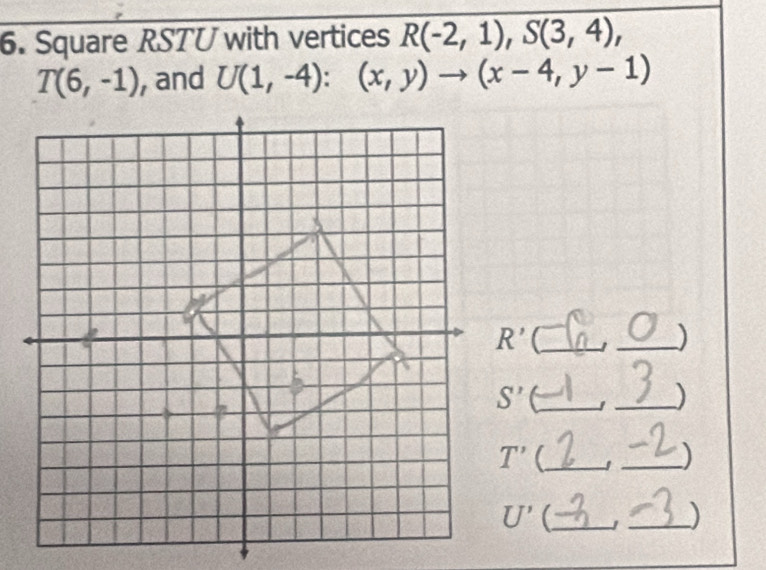 Square RSTU with vertices R(-2,1),S(3,4),
T(6,-1) , and U(1,-4):(x,y)to (x-4,y-1)
R' _
_)
C_
_)
T' _
_)
U' _
_)