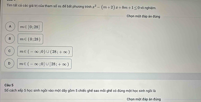 Tìm tất cả các giá trị của tham số m để bất phương trình x^2-(m+2)x+8m+1≤ 0 vô nghiệm.
Chọn một đáp án đúng
A m∈ [0;28] .B m∈ (0;28)
C m∈ (-∈fty ;0)∪ (28;+∈fty )
D m∈ (-∈fty ;0]∪ [28;+∈fty )
Câu 5
Số cách xếp 5 học sinh ngồi vào một dãy gồm 5 chiếc ghế sao mỗi ghế có đúng một học sinh ngồi là
Chọn một đáp án đúng