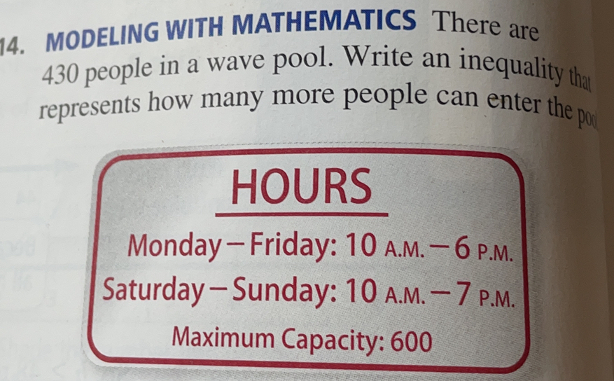 MODELING WITH MATHEMATICS There are
430 people in a wave pool. Write an inequality that
represents how many more people can enter the por
HOURS
Monday−Friday: 10 A.м. −6 p.m..
Saturday-Sunday: 10 л.м. − 7 p.м.
Maximum Capacity: 600