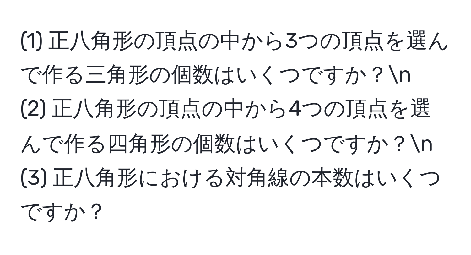 (1) 正八角形の頂点の中から3つの頂点を選んで作る三角形の個数はいくつですか？n
(2) 正八角形の頂点の中から4つの頂点を選んで作る四角形の個数はいくつですか？n
(3) 正八角形における対角線の本数はいくつですか？