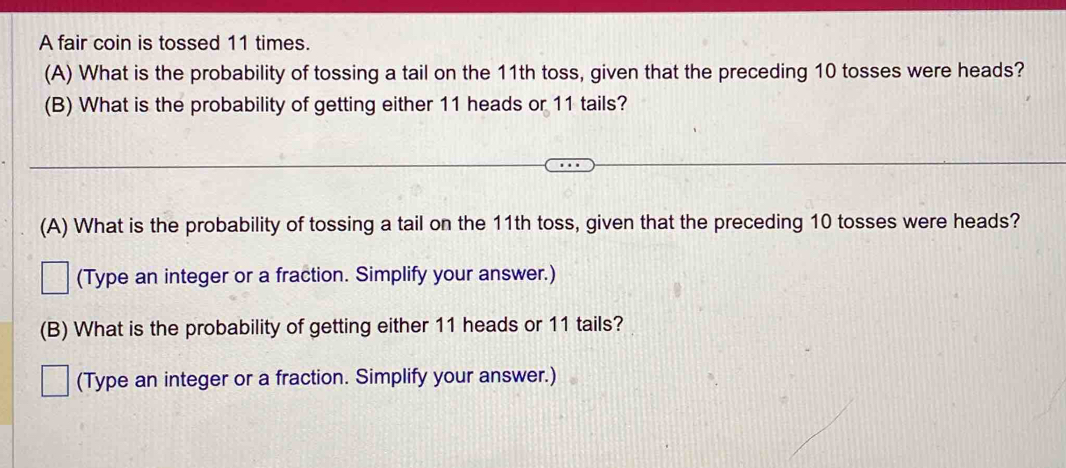 A fair coin is tossed 11 times. 
(A) What is the probability of tossing a tail on the 11th toss, given that the preceding 10 tosses were heads? 
(B) What is the probability of getting either 11 heads or 11 tails? 
(A) What is the probability of tossing a tail on the 11th toss, given that the preceding 10 tosses were heads? 
(Type an integer or a fraction. Simplify your answer.) 
(B) What is the probability of getting either 11 heads or 11 tails? 
(Type an integer or a fraction. Simplify your answer.)