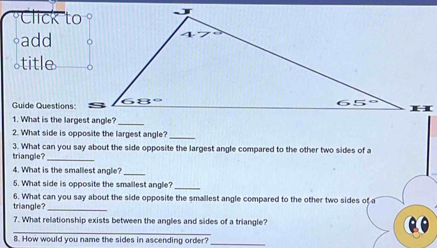 Click to
◦add
a title
Guide Questions:
2. What side is opposite the largest angle?_
3. What can you say about the side opposite the largest angle compared to the other two sides of a
triangle?_
4. What is the smallest angle?_
5. What side is opposite the smallest angle?_
6. What can you say about the side opposite the smallest angle compared to the other two sides of a
triangle?_
7. What relationship exists between the angles and sides of a triangle?
_
8. How would you name the sides in ascending order?_