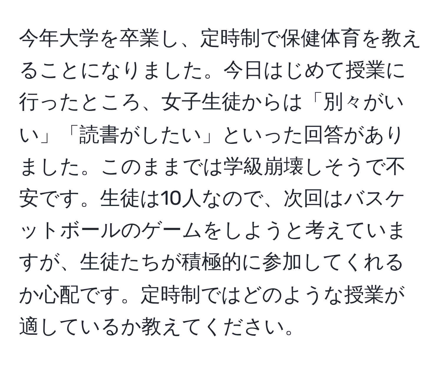 今年大学を卒業し、定時制で保健体育を教えることになりました。今日はじめて授業に行ったところ、女子生徒からは「別々がいい」「読書がしたい」といった回答がありました。このままでは学級崩壊しそうで不安です。生徒は10人なので、次回はバスケットボールのゲームをしようと考えていますが、生徒たちが積極的に参加してくれるか心配です。定時制ではどのような授業が適しているか教えてください。