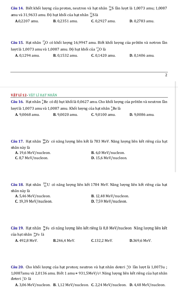 Biết khối lượng của proton, neutron và hạt nhân _(16)^(32)S lần lượt là 1,0073 amu; 1,0087
amu và 31,9633 amu. Độ hụt khối của hạt nhân beginarrayr 32 16endarray Slà
A.0,2207 amu. B. 0,2351 amu. C. 0,2927 amu. D. 0,2783 amu.
Câu 15. Hạt nhân _8^((17)O có khối lượng 16,9947 amu. Biết khối lượng của prôtôn và nơtron lần
lượt là 1,0073 amu và 1,0087 amu. Độ hụt khối của _8^(17)C 0 là
A. 0,1294 amu. B. 0,1532 amu. C. 0,1420 amu. D. 0,1406 amu.
2
vật lí 12- vật lí hạt nhân
Câu 16. Hạt nhân beginarray)r 9 4endarray Be có độ hụt khối là 0,0627 amu. Cho khối lượng của prôtôn và neutron lần
lượt là 1,0073 amu và 1,0087 amu. Khối lượng của hạt nhân "Be là
A. 9,0068 amu. B. 9,0020 amu. C. 9,0100 amu. D. 9,0086 amu.
Câu 17. Hạt nhân beginarrayr 90 40endarray Zr có năng lượng liên kết là 783 MeV. Năng lượng liên kết riêng của hạt
nhân này là
A. 19,6 MeV/nucleon. B. 6,0 MeV/nucleon.
C. 8,7 MeV/nucleon. D. 15,6 MeV/nucleon.
Câu 18. Hạt nhân _(92)^(235)U có năng lượng liên kết 1784 MeV. Năng lượng liên kết riêng của hạt
nhân này là
A. 5,46 MeV/nucleon. B. 12,48 MeV/nucleon.
C. 19,39 MeV/nucleon. D. 7,59 MeV/nucleon.
Câu 19. Hạt nhân #Fe có năng lượng liên kết riêng là 8,8 MeV/nucleon Năng lượng liên kết
của hạt nhân Fe là
A. 492,8 MeV. B.246,4 MeV. C.132,2 MeV. D.369,6 MeV.
Câu 20. Cho khối lượng của hạt proton; neutron và hạt nhân doteri _1^(2D lần lượt là 1,0073u ;
1,0087amu và 2,0136 amu. Biết 1 amu =931,5Me^1) V/c². Năng lượng liên kết riêng của hạt nhân
doteri _1^2D là
A. 3,06 MeV/nucleon. B. 1,12 MeV/nucleon. C. 2,24 MeV/nucleon. D. 4,48 MeV/nucleon.