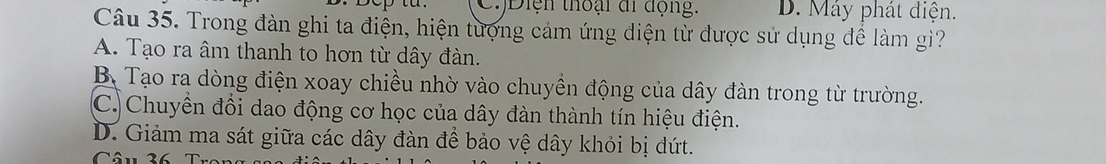 )Diện thoại đi động: D. Máy phát điện.
Câu 35. Trong đàn ghi ta điện, hiện tượng cảm ứng điện từ được sử dụng để làm gì?
A. Tạo ra âm thanh to hơn từ dây đàn.
B. Tạo ra dòng điện xoay chiều nhờ vào chuyền động của dây đàn trong từ trường.
C. Chuyền đồi dao động cơ học của dây đàn thành tín hiệu điện.
D. Giảm ma sát giữa các dây đàn để bảo vệ dây khỏi bị đứt.
Câu 36