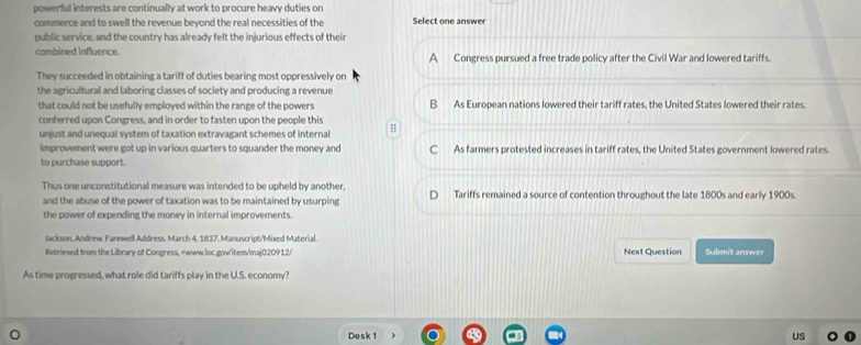 powerful interests are continually at work to procure heavy duties on
commerce and to swell the revenue beyond the real necessities of the Select one answer
public service, and the country has already felt the injurious effects of their
combined influence. A Congress pursued a free trade policy after the Civil War and lowered tariffs.
They succeeded in obtaining a tariff of duties bearing most oppressively on
the agricultural and laboring classes of society and producing a revenue
that could not be usefully employed within the range of the powers B As European nations lowered their tariff rates, the United States lowered their rates.
conferred upon Congress, and in order to fasten upon the people this
unjust and unequal system of taxation extravagant schemes of internal H
improvement were got up in various quarters to squander the money and C As farmers protested increases in tariff rates, the United States government lowered rates.
to purchase support.
Thus one unconstitutional measure was intended to be upheld by another, Tariffs remained a source of contention throughout the late 1800s and early 1900s
and the abuse of the power of taxation was to be maintained by usurping
the power of expending the money in internal improvements.
Jackson, Andrew Farewell Address. March 4, 1837, Manuscript/Mixed Material. Submit answer
Retrieved from the Library of Congress,