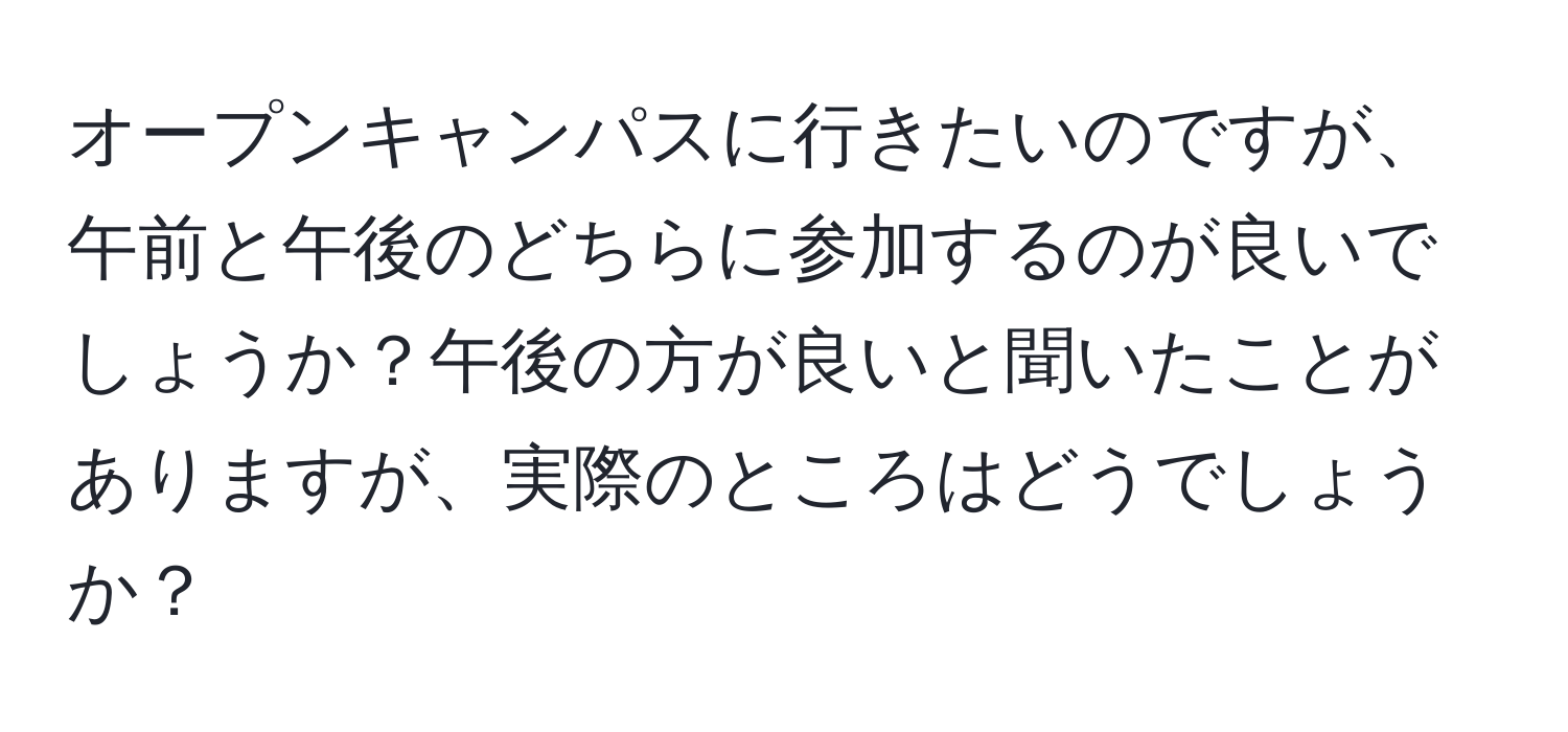 オープンキャンパスに行きたいのですが、午前と午後のどちらに参加するのが良いでしょうか？午後の方が良いと聞いたことがありますが、実際のところはどうでしょうか？