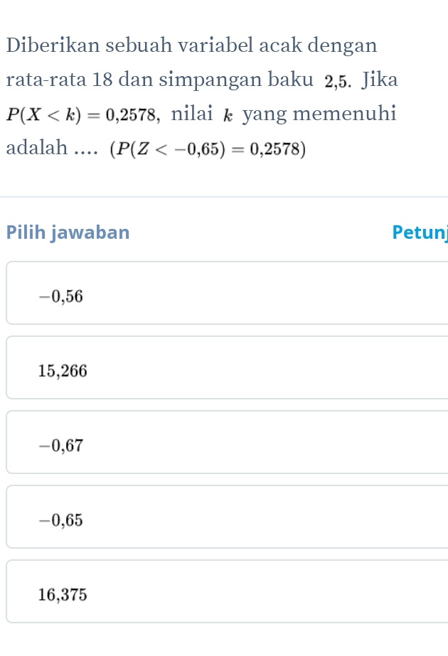 Diberikan sebuah variabel acak dengan
rata-rata 18 dan simpangan baku 2,5. Jika
P(X , nilai k yang memenuhi
adalah .... (P(Z
Pilih jawaban Petun
-0,56
15,266
-0,67
-0,65
16,375