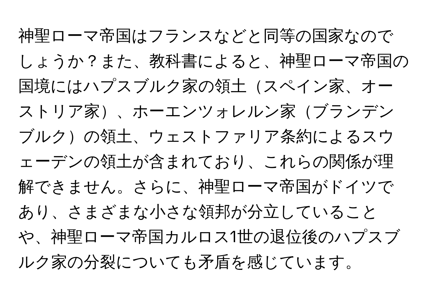 神聖ローマ帝国はフランスなどと同等の国家なのでしょうか？また、教科書によると、神聖ローマ帝国の国境にはハプスブルク家の領土スペイン家、オーストリア家、ホーエンツォレルン家ブランデンブルクの領土、ウェストファリア条約によるスウェーデンの領土が含まれており、これらの関係が理解できません。さらに、神聖ローマ帝国がドイツであり、さまざまな小さな領邦が分立していることや、神聖ローマ帝国カルロス1世の退位後のハプスブルク家の分裂についても矛盾を感じています。