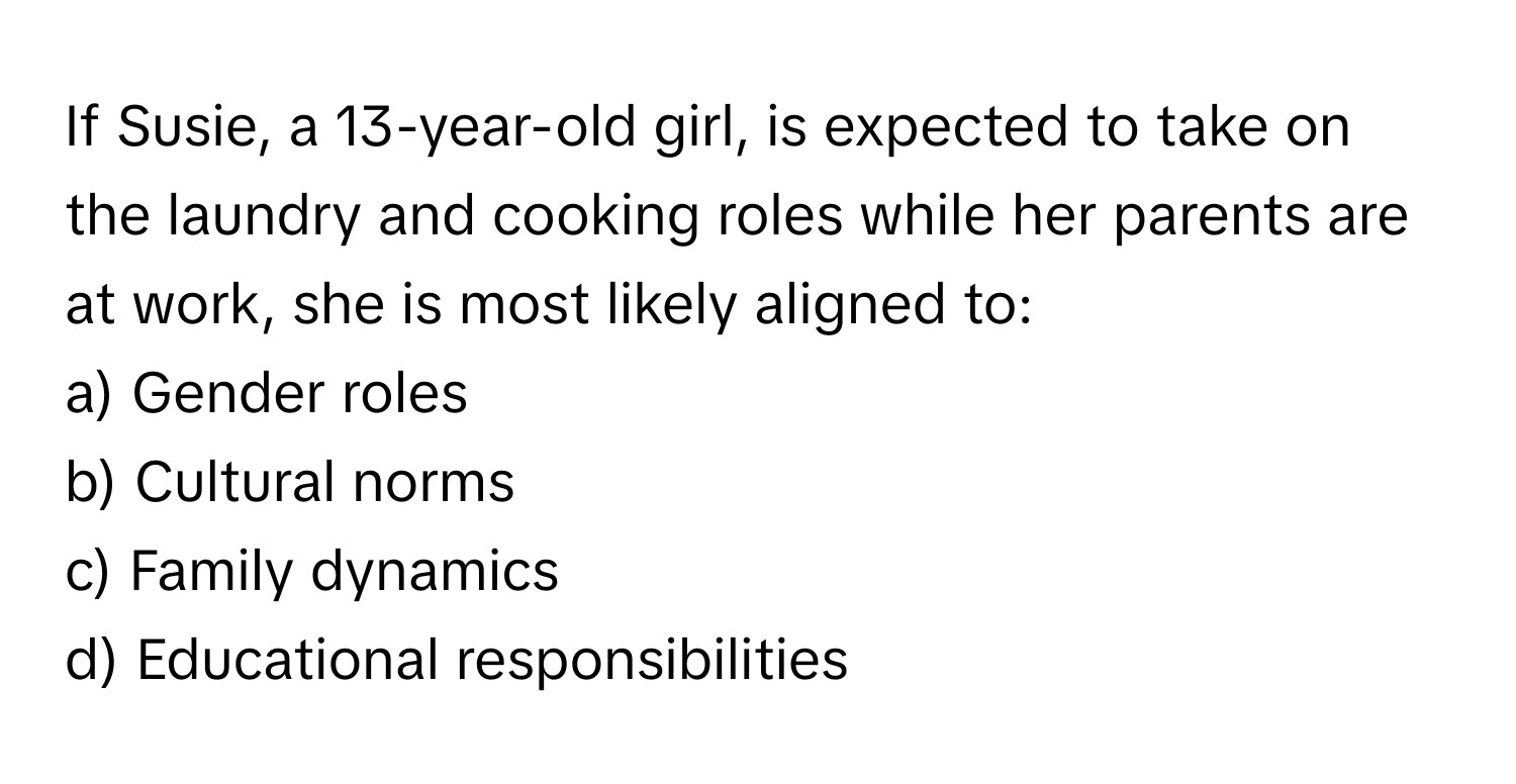 If Susie, a 13-year-old girl, is expected to take on the laundry and cooking roles while her parents are at work, she is most likely aligned to:

a) Gender roles 
b) Cultural norms 
c) Family dynamics 
d) Educational responsibilities