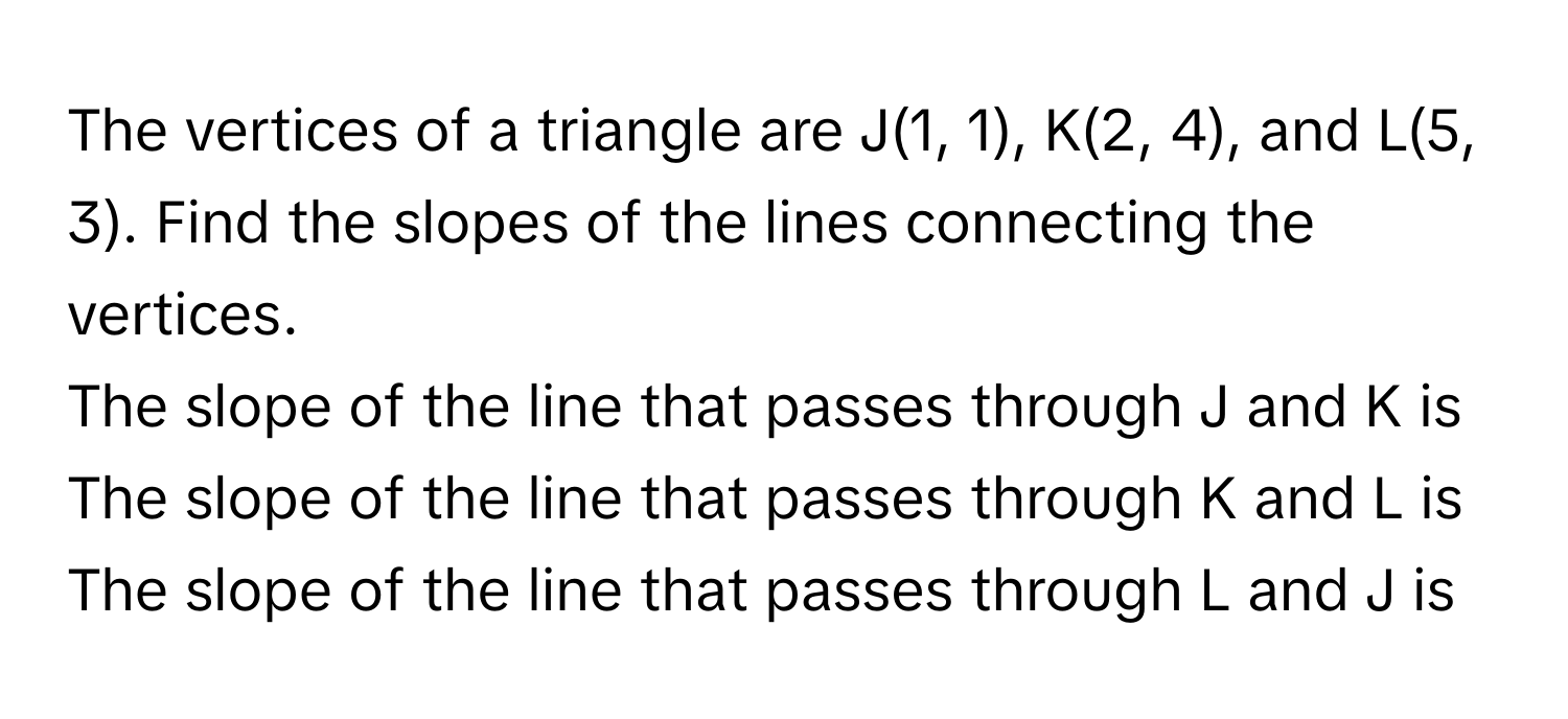 The vertices of a triangle are J(1, 1), K(2, 4), and L(5, 3). Find the slopes of the lines connecting the vertices.
The slope of the line that passes through J and K is 
The slope of the line that passes through K and L is 
The slope of the line that passes through L and J is