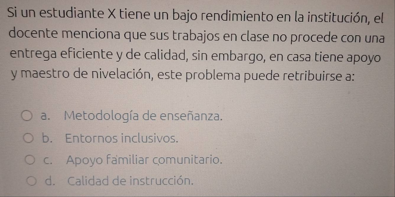 Si un estudiante X tiene un bajo rendimiento en la institución, el
docente menciona que sus trabajos en clase no procede con una
entrega eficiente y de calidad, sin embargo, en casa tiene apoyo
y maestro de nivelación, este problema puede retribuirse a:
a. Metodología de enseñanza.
b. Entornos inclusivos.
c. Apoyo familiar comunitario.
d. Calidad de instrucción.