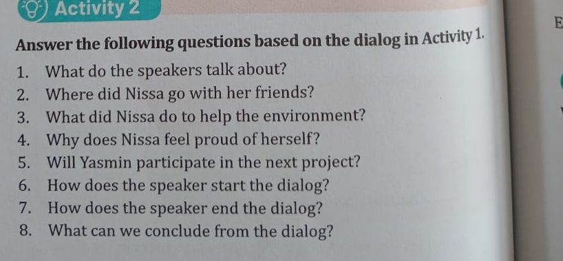 Activity 2 
E 
Answer the following questions based on the dialog in Activity 1. 
1. What do the speakers talk about? 
2. Where did Nissa go with her friends? 
3. What did Nissa do to help the environment? 
4. Why does Nissa feel proud of herself? 
5. Will Yasmin participate in the next project? 
6. How does the speaker start the dialog? 
7. How does the speaker end the dialog? 
8. What can we conclude from the dialog?