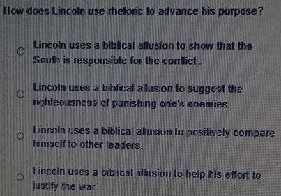 How does Lincoln use rhetoric to advance his purpose?
Lincoln uses a biblical allusion to show that the
South is responsible for the conflict .
Lincoln uses a biblical allusion to suggest the
righteousness of punishing one's enemies.
Lincoln uses a biblical allusion to positively compare
himself to other leaders.
Lincoln uses a biblical allusion to help his effort to
justify the war.