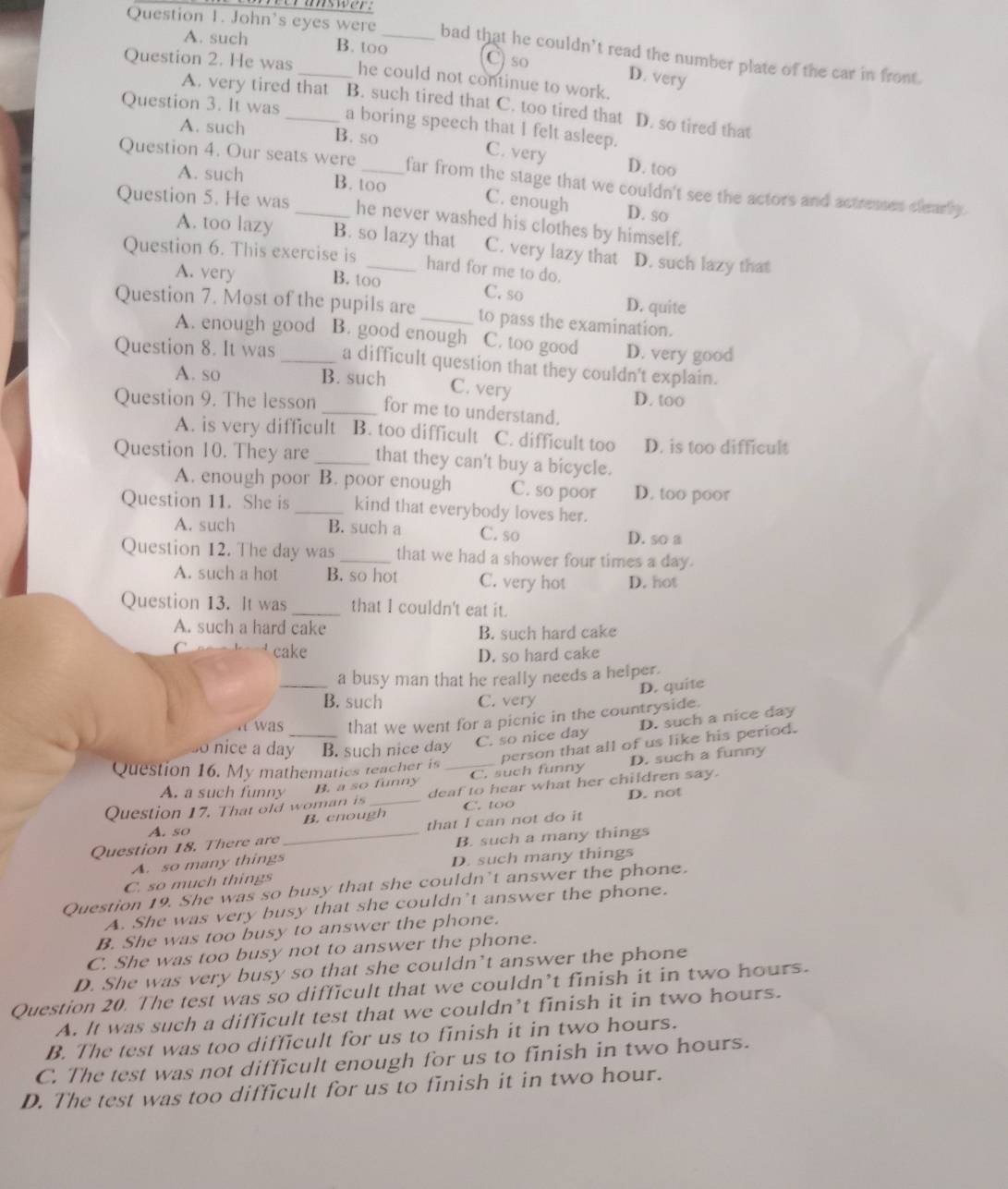 answer.
Question 1. John's eyes were _bad that he couldn’t read the number plate of the car in front.
A. such B. too C) so
Question 2. He was_ he could not continue to work.
D. very
A. very tired that B. such tired that C. too tired that D. so tired that
Question 3. It was _a boring speech that I felt asleep.
A. such B. so C. very D. too
Question 4. Our seats were _far from the stage that we couldn't see the actors and actresses clearly.
A. such B. too C. enough D. so
Question 5. He was _he never washed his clothes by himself.
A. too lazy B. so lazy that C. very lazy that
Question 6. This exercise is _D. such lazy that
hard for me to do.
A. very B. too C. so D. quite
Question 7. Most of the pupils are _to pass the examination.
A. enough good B. good enough C. too good D. very good
Question 8. It was _a difficult question that they couldn't explain.
A. so B. such
C. very D. too
Question 9. The lesson _for me to understand.
A. is very difficult B. too difficult C. difficult too D. is too difficult
Question 10. They are _that they can't buy a bicycle.
A. enough poor B. poor enough C. so poor D. too poor
Question 11. She is _kind that everybody loves her.
A. such B. such a C. so D. so a
Question 12. The day was _that we had a shower four times a day.
A. such a hot B. so hot C. very hot D. not
Question 13. It was_ that I couldn't eat it.
A. such a hard cake
B. such hard cake
C cake
D. so hard cake
_a busy man that he really needs a helper.
D. quite
B. such C. very
a was that we went for a picnic in the countryside.
D. such a nice day
o nice a day B. such nice day C. so nice day
D. such a funny
A. a such funny _B. a so funny C. such funny person that all of us like his period.
Question 16. My mathematics teacher is_
Question 17. That old woman is _deaf to hear what her children say. D. not
B. cnough C. too
A. so
Question 18. There are _that I can not do it
B. such a many things
A. so many things
C. so much things D. such many things
Question 19. She was so busy that she couldn't answer the phone.
A. She was very busy that she couldn't answer the phone.
B. She was too busy to answer the phone.
C. She was too busy not to answer the phone.
D. She was very busy so that she couldn’t answer the phone
Question 20. The test was so difficult that we couldn’t finish it in two hours.
A. It was such a difficult test that we couldn’t finish it in two hours.
B. The test was too difficult for us to finish it in two hours.
C. The test was not difficult enough for us to finish in two hours.
D. The test was too difficult for us to finish it in two hour.