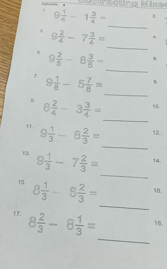 Calculate. u b tra c ting M ix e 
1. 9 1/4 -1 3/4. =
2. 
_ 
_ 
3. 9 2/4 -7 3/4 =
4. 
5. 9 2/5 -8 3/5 =
6. 
_ 
7. 9 1/8 -5 7/8 =
8. 
_ 
_ 
9. 8 2/4 -3 3/4 =
10. 
11. 
_
9 1/3 -8 2/3 =
12. 
_ 
13. 9 1/3 -7 2/3 equiv
14. 
15. 8 1/3 -6 2/3 =
16. 
_ 
17. 
_
8 2/3 -8 1/3 equiv
18.