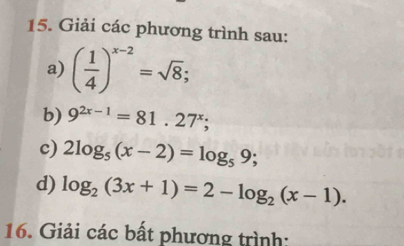 Giải các phương trình sau: 
a) ( 1/4 )^x-2=sqrt(8); 
b) 9^(2x-1)=81.27^x; 
c) 2log _5(x-2)=log _59; 
d) log _2(3x+1)=2-log _2(x-1). 
16. Giải các bất phương trình: