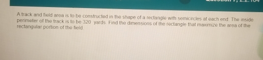 A track and field area is to be constructed in the shape of a rectangle with semicircles at each end. The inside
perimeter of the track is to be 320 yards. Find the dimensions of the rectangle that maximize the area of the
rectangular portion of the field.