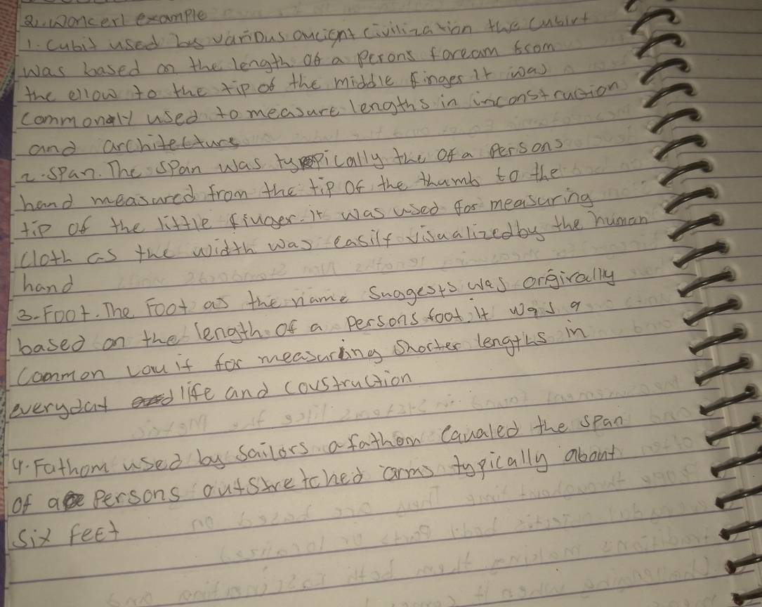 woncerl example 
1. cubit used his various ancignt civilization the cusirt 
was based on the length of a perons foream 6com
the ellow to the tip of the middle finger it was 
commonly used to measure lengths in inconstruttion 
and architecture 
2.span. The span was typically the of a persons 
hand measared from the tip of the thumb to the 
tip of the little fiuger. it was used for measuring 
cloth as the width was easily visaalizedby the human 
hand 
3. Fo0t. The Foot as the name Suggests wes orgivally 
based on the length of a persons foot, It was a 
Common you if for measuring shorter lengths in 
everyday life and coustruction 
4. Fathom used by Sailors a fathom Cavaled the span 
of a Persons outsivetched arm typically about
six feet