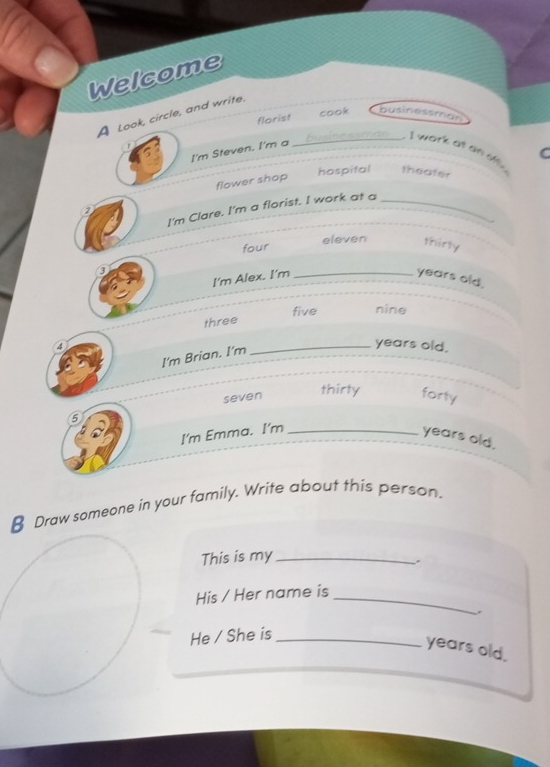 Welcome
A Look, circle, and write.
florist cook businessman
_- I work at an s C
I'm Steven. I'm a
flower shop
hospital theater
I'm Clare. I'm a florist. I work at a_
2
four
eleven thirty
3
I'm Alex. I'm _years old.
five nine
three
④
I'm Brian. I'm
_years old.
5 seven thirty forty
I'm Emma. I'm_ years old.
€ Draw someone in your family. Write about this person.
This is my_
.
His / Her name is_
.
He / She is_
years old.