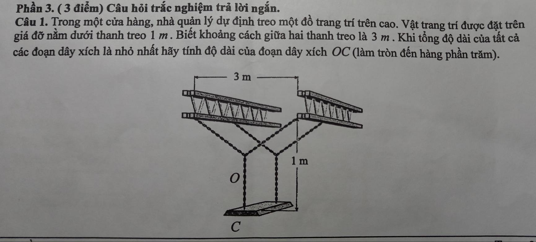 Phần 3. ( 3 điểm) Câu hỏi trắc nghiệm trả lời ngắn. 
Câu 1. Trong một cửa hàng, nhà quản lý dự định treo một đồ trang trí trên cao. Vật trang trí được đặt trên 
giá đỡ nằm dưới thanh treo 1 m. Biết khoảng cách giữa hai thanh treo là 3 m. Khi tổng độ dài của tất cả 
các đoạn dây xích là nhỏ nhất hãy tính độ dài của đoạn dây xích OC (làm tròn đến hàng phần trăm).