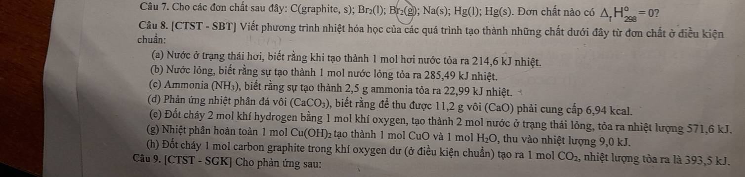 Cho các đơn chất sau đây: C(graphite, s); Br_2(l); Br_2(g); Na(s); Hg(l); Hg(s). Đơn chất nào có △ _fH_(298)°=0 2 
Câu 8. [CTST - SBT] Viết phương trình nhiệt hóa học của các quá trình tạo thành những chất dưới đây từ đơn chất ở điều kiện 
chuẩn: 
(a) Nước ở trạng thái hơi, biết rằng khi tạo thành 1 mol hơi nước tỏa ra 214, 6 kJ nhiệt. 
(b) Nước lỏng, biết rằng sự tạo thành 1 mol nước lỏng tỏa ra 285, 49 kJ nhiệt. 
(c) Ammonia (NH₃), biết rằng sự tạo thành 2,5 g ammonia tỏa ra 22,99 kJ nhiệt. 
(d) Phản ứng nhiệt phân đá vôi (CaCO_3) , biết rằng để thu được 11,2 g vôi (CaO) phải cung cấp 6,94 kcal. 
(e) Đốt cháy 2 mol khí hydrogen bằng 1 mol khí oxygen, tạo thành 2 mol nước ở trạng thái lỏng, tỏa ra nhiệt lượng 571, 6 kJ. 
(g) Nhiệt phân hoàn toàn 1 mol Cu(OH)_2 tạo thành 1 mol CuO và 1 mol H_2O , thu vào nhiệt lượng 9,0 kJ. 
(h) Đốt cháy 1 mol carbon graphite trong khí oxygen dư (ở điều kiện chuẩn) tạo ra 1 mol CO_2, nhiệt lượng tỏa ra là 393, 5 kJ. 
Câu 9. [CTST - SGK] Cho phản ứng sau: