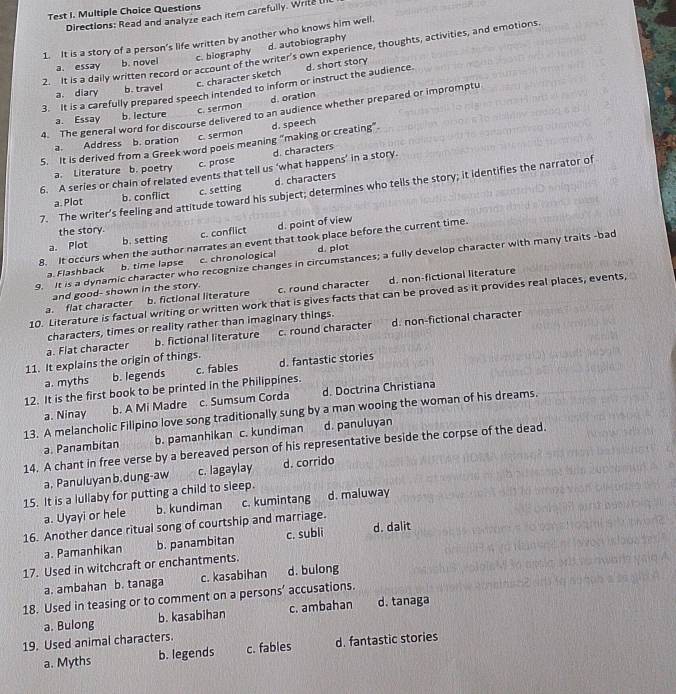 Test I. Multiple Choice Questions
Directions: Read and analyze each item carefully. Write (I
1. It is a story of a person’s life written by another who knows him well.
a. essay b. novel c. biography d. autobiography
2. It is a daily written record or account of the writer’s own experience, thoughts, activities, and emotions.
a. diary b. travel c. character sketch d. short story
3. It is a carefully prepared speech intended to inform or instruct the audience.
a. Essay b. lecture c. sermon d. oration
4. The general word for discourse delivered to an audience whether prepared or impromptu
a. Address . b. oration c. sermon
5. It is derived from a Greek word poeis meaning “making or creating" d. speech
a. Literature b. poetry c. prose d. characters
6. A series or chain of related events that tell us ‘what happens’ in a story.
a. Plot b. conflict c. setting d. characters
7. The writer’s feeling and attitude toward his subject; determines who tells the story; it identifies the narrator of
the story.
a. Plot b. setting c. conflict d. point of view
8. It occurs when the author narrates an event that took place before the current time.
9. It is a dynamic character who recognize changes in circumstances; a fully develop character with many traits -bad
a. Flashback b. time lapse c. chronologica d. plot
b. fictional literature c. round character d. non-fictional literature
a. flat character and good- shown in the story.
10. Literature is factual writing or written work that is gives facts that can be proved as it provides real places, events,
characters, times or reality rather than imaginary things.
a. Flat character b. fictional literature c. round character d. non-fictional character
11. It explains the origin of things.
a. myths b. legends c. fables d. fantastic stories
12. It is the first book to be printed in the Philippines.
a. Ninay b. A Mi Madre c. Sumsum Corda d. Doctrina Christiana
13. A melancholic Filipino love song traditionally sung by a man wooing the woman of his dreams.
a. Panambitan b. pamanhikan c. kundiman d. panuluyan
14. A chant in free verse by a bereaved person of his representative beside the corpse of the dead.
a. Panuluyan b.dung-aw c. lagaylay d. corrido
15. It is a lullaby for putting a child to sleep.
a. Uyayi or hele b. kundiman c. kumintang d. maluway
16. Another dance ritual song of courtship and marriage.
a. Pamanhikan b. panambitan c. subli d. dalit
17. Used in witchcraft or enchantments.
a. ambahan b. tanaga c. kasabihan d. bulong
18. Used in teasing or to comment on a persons’ accusations. d. tanaga
a. Bulong b. kasabihan c. ambahan
19. Used animal characters.
a. Myths b. legends c. fables d. fantastic stories