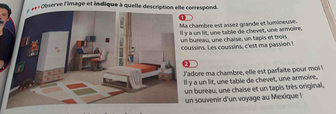 Observe l'îmage et indique à quelle description elle correspond.
ambre est assez grande et lumineuse.
n lit, une table de chevet, une armoire,
reau, une chaise, un tapis et trois
ins. Les coussins, c'est ma passion !
ore ma chambre, elle est parfaite pour moi !
un lit, une table de chevet, une armoire,
bureau, une chaise et un tapis très original,
souvenir d’un voyage au Mexique !