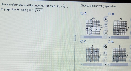 Use transformations of the cube root function f(x)=sqrt[3](x), Choose the correct graph below.
to graph the function g(x)=sqrt[3](x+3). 
A. B.



C. D.