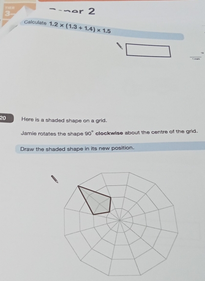 TE → ¬ar 2 
3 
Calculate 1.2* (1.3+1.4)* 1.5
_ 
20 Here is a shaded shape on a grid. 
Jamie rotates the shape 90° clockwise about the centre of the grid. 
Draw the shaded shape in its new position.