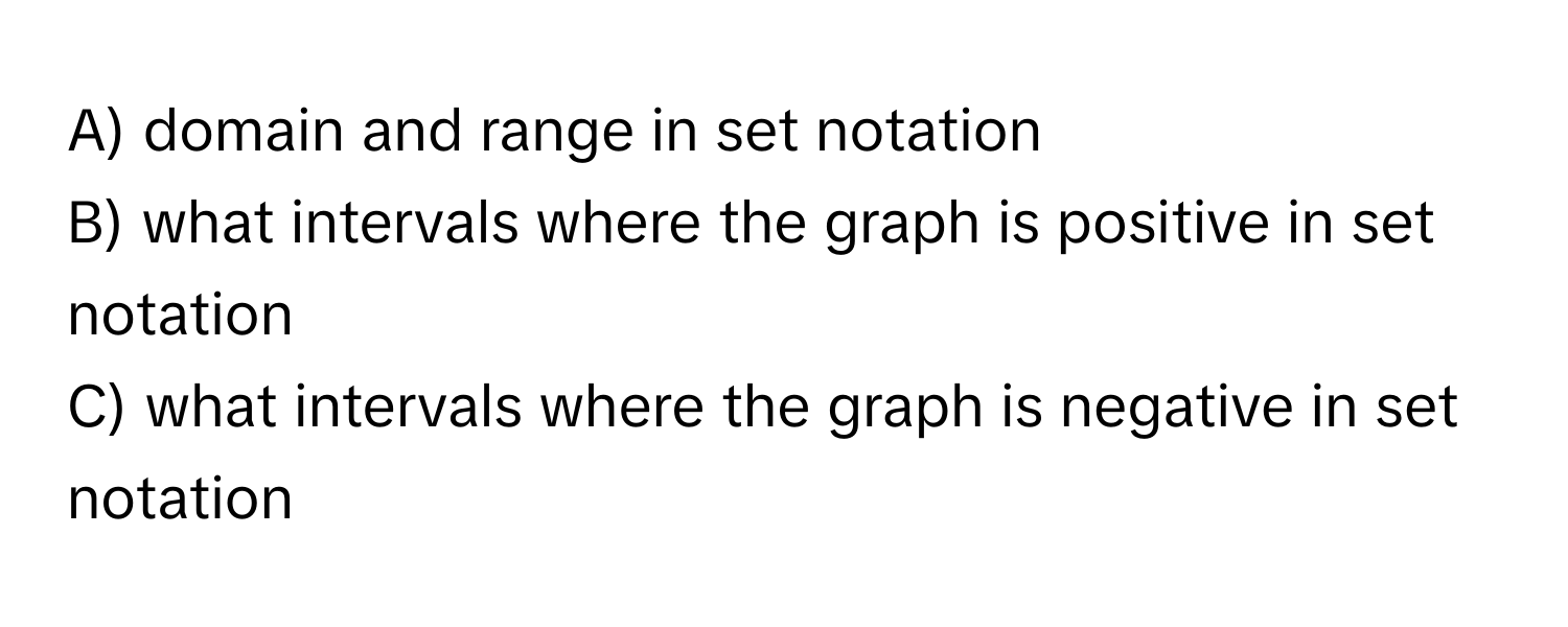 domain and range in set notation 
B) what intervals where the graph is positive in set notation 
C) what intervals where the graph is negative in set notation