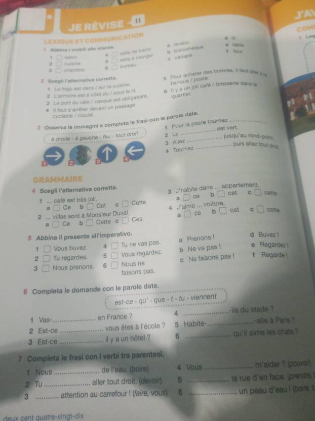 JA
e révise  
COM
LEXIQUE ET COMMUNICATION
sā lit 5 Lég
a SevaDo
1 Abbina i mobili alle stanr
4 □ salie de bans b bibliothèique
e table
t four
, _
2 culsine 5 salle a manger c canapé
3 chambne bur
2 Scegli l'alternativa corretta. s our achater des timbres. Il fast sle i 
t La frigo est dans / sur la cursine. banque / poste
2 L'armoire est à côté du / sous le lit.
3 Le port du vélo / casque est obligatoire. 6 Il y a un joli café / brasserie dans k
quartier.
4  Il faut s'arrêter devant un passage
cyclable / cloute. 11
3 Osserva le immagini e completa le frasi con le parole date._
1 Pour la poste tournez
a droite - a gauche - feu - tout droit 2 Le __est vert.
jusqu'au rond-poins
3 Allez
_puis allez tout dee.
4 Tournez
GRAMMAIRE
4 Scegli l'alternativa corretta. 3 J'habite dans ... appartement.
1   café est très joli. ce b cet C □ cette
a □ Ce b □ Cet c □ Cette
4 J'aime ... voiture.
2 ... villas sont à Monsieur Duval. a  / ce b cet c □ catte
a Ce b Cette c Ces
5 Abbina il presente all'imperativo. d Buvez !
1 Vous buvez. 4 Tu ne vas pas. a Prenons !
2 Tu regardes. 5 Vous regardez. b Ne va pas ! e Regardez 
3 □ Nous prenons. 6 Nous ne c Ne faisons pas ! f Regarde !
faisons pas.
5 Completa le domande con le parole date.
est-ce ∘ qu' > que > t > tu > viennent
1 Vas- en France ? 4 _-ils du stade ?
2 Est-ce_ vous êtes à l'école ? 5 Habite- _-elle à Paris ?
3 Est-ce_ _il y a un hôtel ? 6 _qu'il aime les chats ?
7 Completa le frasi con i verbi tra parentesi.
1 Nous _de l'eau. (boire) 4 Vous _m'aider ? (pouvor)
2 Tu_ aller tout droit. (devoir) 5 _la rue d'en face. (prendre,
3 _attention au carrefour ! (faire, vous) 6 _un peau d'eau ! (boire, It
deux cent quatre-vingt-dix