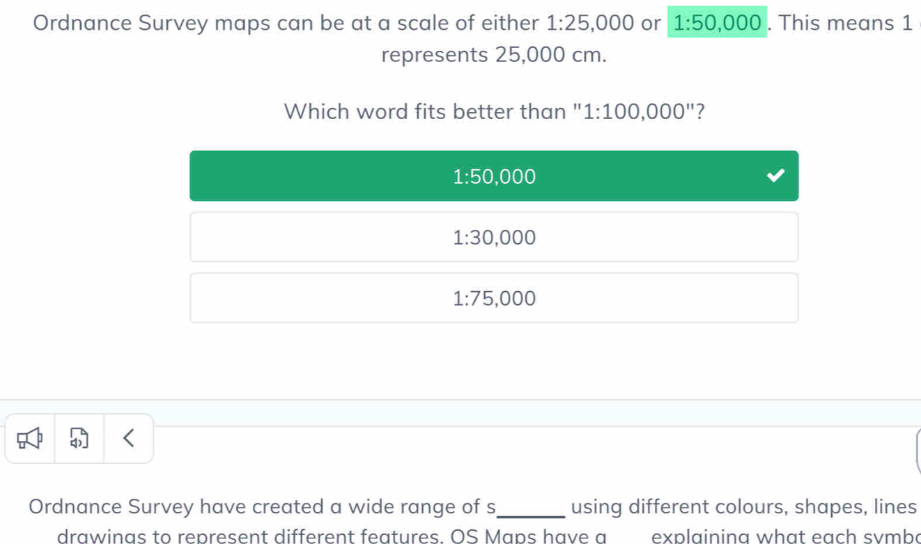 Ordnance Survey maps can be at a scale of either 1:25,000 or 1:50,000. This means 1
represents 25,000 cm.
Which word fits better than " 1:100,000'' ?
1:50,000
1:30,000
1:75,000
Ordnance Survey have created a wide range of s_ using different colours, shapes, lines
drawinas to represent different features. OS Maps have a explainina what each svmba