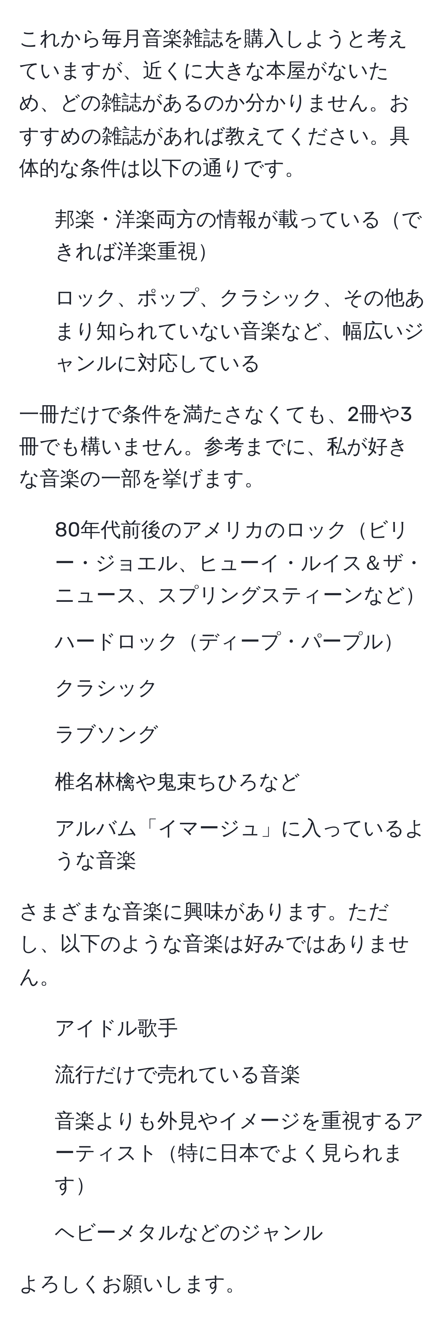 これから毎月音楽雑誌を購入しようと考えていますが、近くに大きな本屋がないため、どの雑誌があるのか分かりません。おすすめの雑誌があれば教えてください。具体的な条件は以下の通りです。  

- 邦楽・洋楽両方の情報が載っているできれば洋楽重視
- ロック、ポップ、クラシック、その他あまり知られていない音楽など、幅広いジャンルに対応している  

一冊だけで条件を満たさなくても、2冊や3冊でも構いません。参考までに、私が好きな音楽の一部を挙げます。  
- 80年代前後のアメリカのロックビリー・ジョエル、ヒューイ・ルイス＆ザ・ニュース、スプリングスティーンなど  
- ハードロックディープ・パープル  
- クラシック  
- ラブソング  
- 椎名林檎や鬼束ちひろなど  
- アルバム「イマージュ」に入っているような音楽  

さまざまな音楽に興味があります。ただし、以下のような音楽は好みではありません。  
- アイドル歌手  
- 流行だけで売れている音楽  
- 音楽よりも外見やイメージを重視するアーティスト特に日本でよく見られます  
- ヘビーメタルなどのジャンル  

よろしくお願いします。