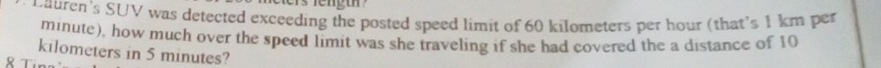 Dauren's SUV was detected exceeding the posted speed limit of 60 kilometers per hour (that's 1 km per
minute), how much over the speed limit was she traveling if she had covered the a distance of 10
kilometers in 5 minutes? 
8 Tín