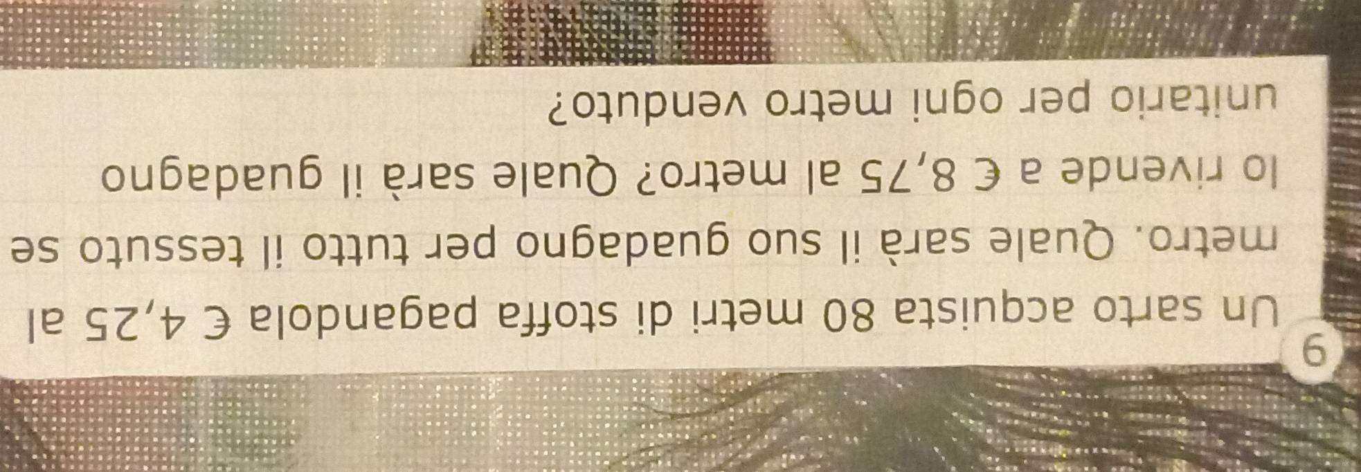 Un sarto acquista 80 metri di stoffa pagandola € 4,25 al 
metro. Quale sarà il suo guadagno per tutto il tessuto se 
lo rivende a € 8,75 al metro? Quale sarà il guadagno 
unitario per ogni metro venduto?