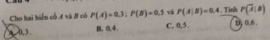 Cho hai biến cố A và B có P(A)=0.3 : P(B)=0.5 vǎ P(A|B)=0,4. Tính P(overline A|B)
A 0, 3. B. 0, 4. C. 0, 5. D) 0, 6.