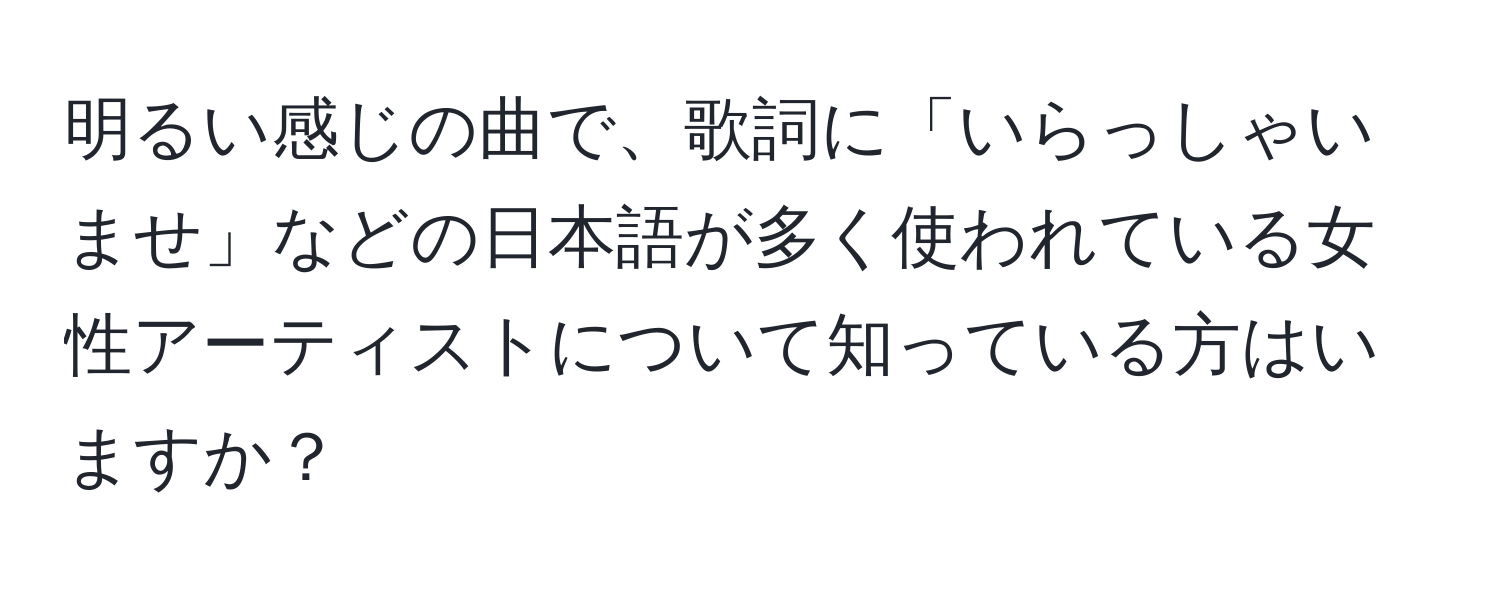 明るい感じの曲で、歌詞に「いらっしゃいませ」などの日本語が多く使われている女性アーティストについて知っている方はいますか？