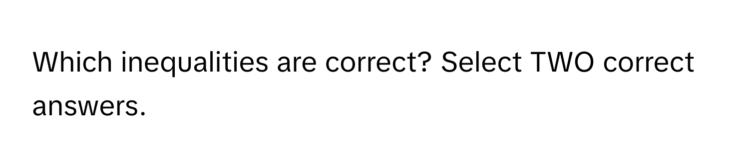 Which inequalities are correct? Select TWO correct answers.