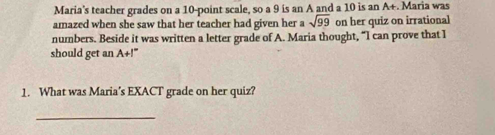 Maria’s teacher grades on a 10 -point scale, so a 9 ís an A and a 10 is an A+. Maria was 
amazed when she saw that her teacher had given her a sqrt(99) on her quiz on irrational 
numbers. Beside it was written a letter grade of A. Maria thought, “I can prove that I 
should get an A+I''
1. What was Maria’s EXACT grade on her quiz? 
_