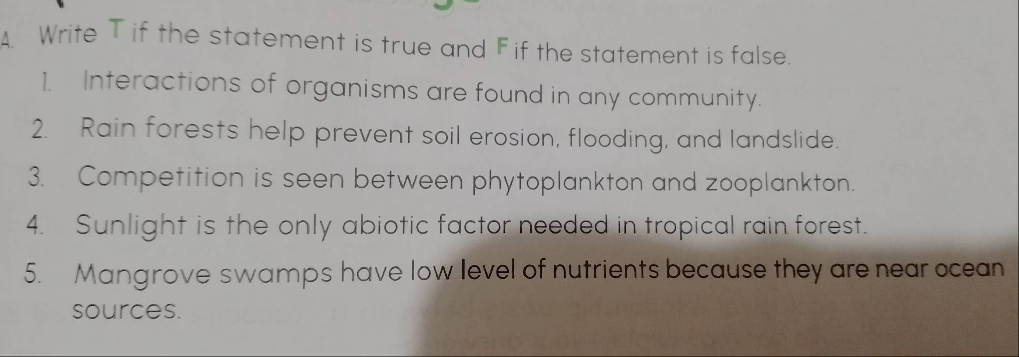 Write T if the statement is true and F if the statement is false. 
1. Interactions of organisms are found in any community. 
2. Rain forests help prevent soil erosion, flooding, and landslide. 
3. Competition is seen between phytoplankton and zooplankton. 
4. Sunlight is the only abiotic factor needed in tropical rain forest. 
5. Mangrove swamps have low level of nutrients because they are near ocean 
sources.