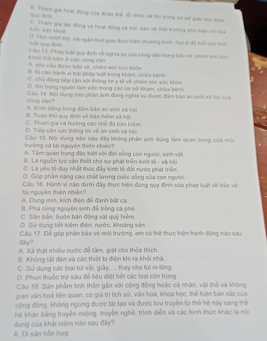 B. Tham gia hoạt động của đoàn thể, tổ chức xã hội trong sơ sở giáo dục thên
quy đình
C.  Tham gia lao động và hoạt động xã hội, bảo vệ mội trường phủ hợp vớn lựa
luổi sực khoả
D. Hoe vượt lớp, rút ngắn thời gian thực hiện chương trình, học ở độ tuổi cao hơn
tuổi quý định
Câu 13. Pháp luật quy định về nghĩa vụ của công dân trong báo vệ, châm sec sực
khoẻ thể hiện ở việc công dân
A. yêu cầu được bảo vệ, chăm sóc sức khỏe
8. tổ cáo hành vi trải pháp luật trong khám, chữa bệnh
C. chủ động tiếp cận với thông tin y tế về châm sóc sức khỏe
D. tôn trọng người làm việc trong các cơ sở khám, chữa bệnh
Câu 14. Nội dung nào phản ảnh đủng nghĩa vụ được đảm bảo an sinh xã hội của
công dān?
A. Bình đẳng trong đảm bảo an sinh xã hội.
B. Tuân thủ quy định về bảo hiểm xã hội.
C. Tham gia và hưởng các chế độ bảo hiểm.
D. Tiếp cận các thông tin về an sinh xã hội
Câu 15. Nội dung nào sau đãy không phản ánh đúng tâm quan trọng của môi
trường và tài nguyên thiên nhiên?
A. Tàm quan trọng đặc biệt với đời sống con người, sinh vật
B. Là nguồn lực cần thiết cho sự phát triển kinh tế - xã hội.
C. Là yếu tố duy nhất thúc đẩy kinh tế đất nước phát triển.
D. Góp phần nâng cao chất lượng cuộc sống của con người.
Câu 16. Hành vi nào dưới đây thực hiện đúng quy định của pháp luật về bảo vẽ
tài nguyên thiên nhiên?
A. Dùng min, kích điện để đánh bắt cá.
B. Phá rừng nguyên sinh để trồng cà phê.
C. Săn bắn, buôn bán động vật quý hiểm.
D. Sử dụng tiết kiệm điện, nước, khoáng sản.
Câu 17. Để góp phần bảo vệ môi trưởng, em có thể thực hiện hành động nào sau
đảy?
A. Xá thật nhiều nước để tắm, giặt cho thỏa thích.
B. Không tắt đèn và các thiết bị điện khi ra khỏi nhà.
C. Sử dụng các loại túi vải, giấy,... thay cho tủi ni-lông.
D. Phun thuốc trừ sâu để tiêu diệt hết các loại côn trùng.
Cầu 18. Sản phẩm tinh thần gần với cộng đồng hoặc cả nhân, vật thể và không
gian văn hoá liên quan, có giá trị lịch sử, văn hoá, khoa học, thể hiện bản sắc của
công đồng, không ngừng được tái tạo và được lưu truyền từ thể hệ này sang thế
hể khác bằng truyền miệng, truyền nghề, trình diễn và các hình thức khác là nội
dung của khái niệm nào sau đây?
A. Di sản hỗn hợp