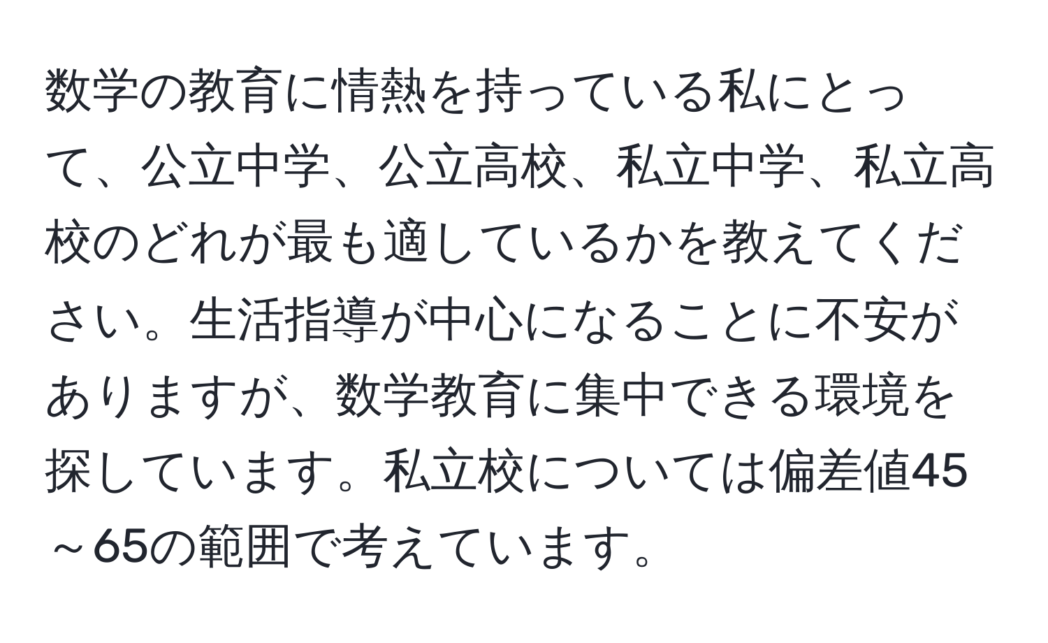 数学の教育に情熱を持っている私にとって、公立中学、公立高校、私立中学、私立高校のどれが最も適しているかを教えてください。生活指導が中心になることに不安がありますが、数学教育に集中できる環境を探しています。私立校については偏差値45～65の範囲で考えています。